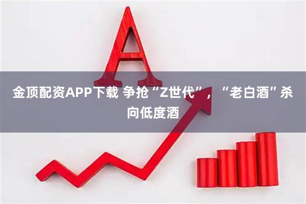 金顶配资APP下载 争抢“Z世代”，“老白酒”杀向低度酒